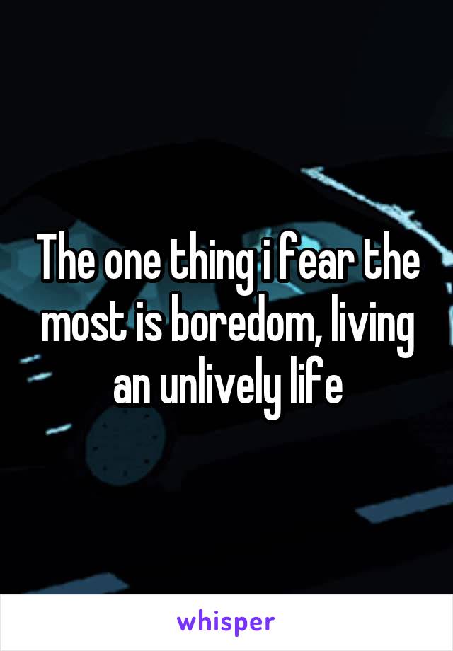 The one thing i fear the most is boredom, living an unlively life