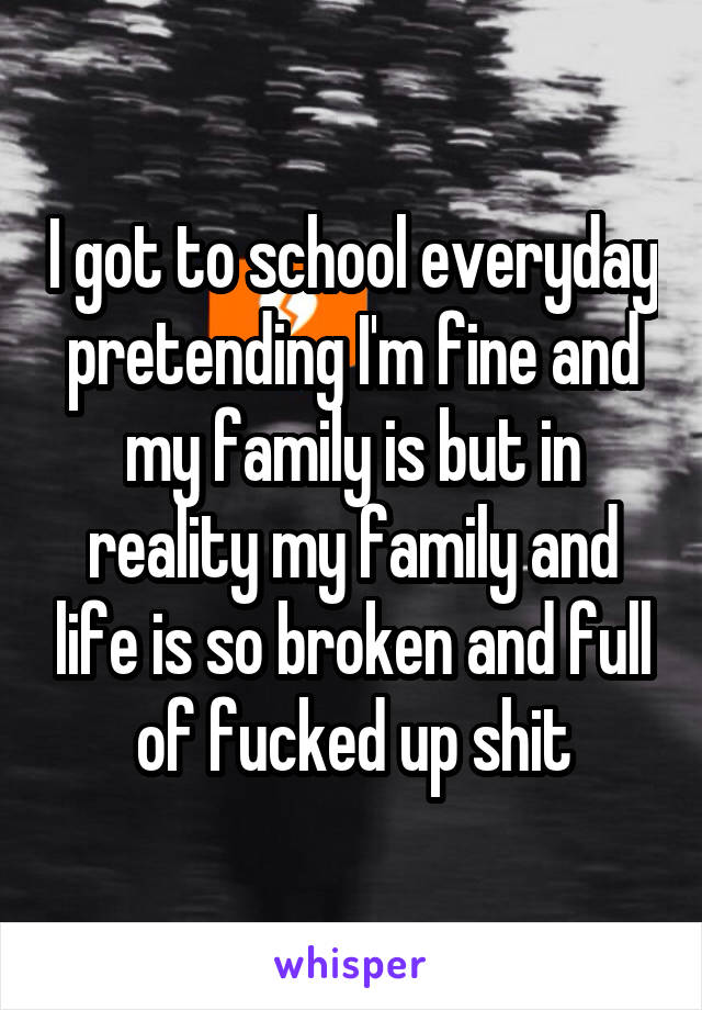 I got to school everyday pretending I'm fine and my family is but in reality my family and life is so broken and full of fucked up shit