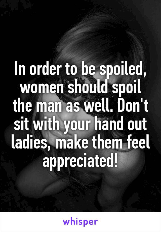 In order to be spoiled, women should spoil the man as well. Don't sit with your hand out ladies, make them feel appreciated!