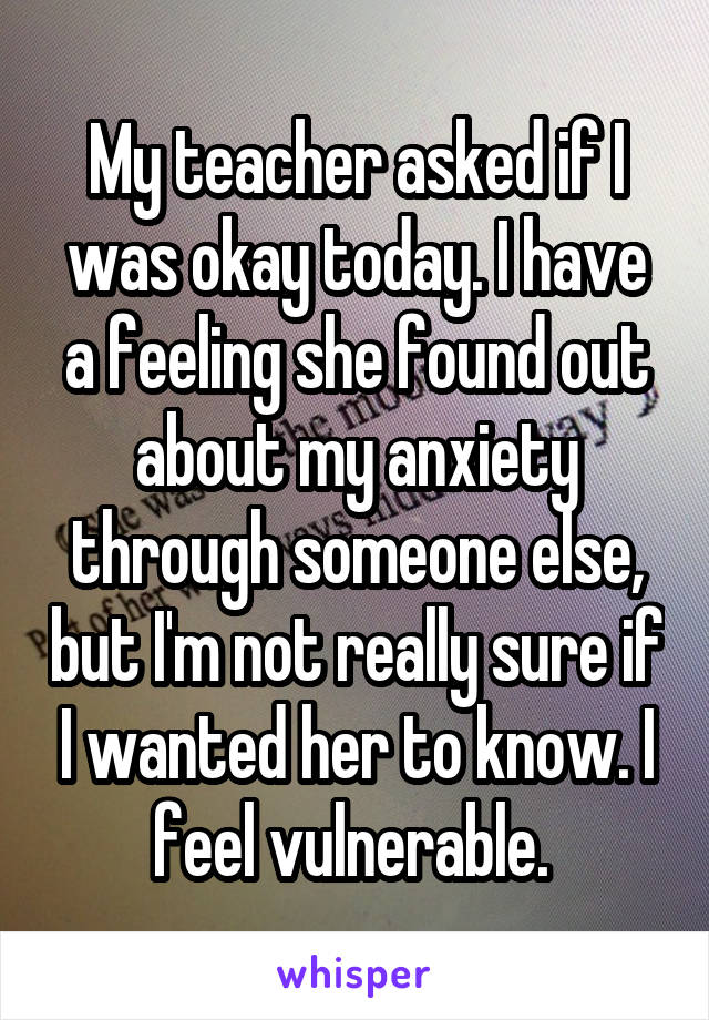 My teacher asked if I was okay today. I have a feeling she found out about my anxiety through someone else, but I'm not really sure if I wanted her to know. I feel vulnerable. 