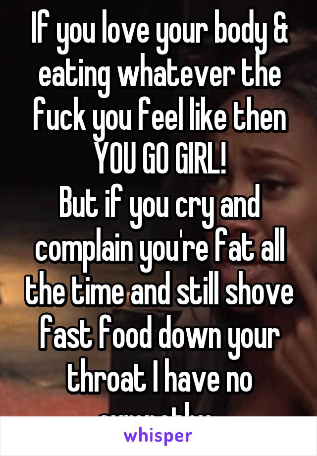 If you love your body & eating whatever the fuck you feel like then YOU GO GIRL!
But if you cry and complain you're fat all the time and still shove fast food down your throat I have no sympathy. 