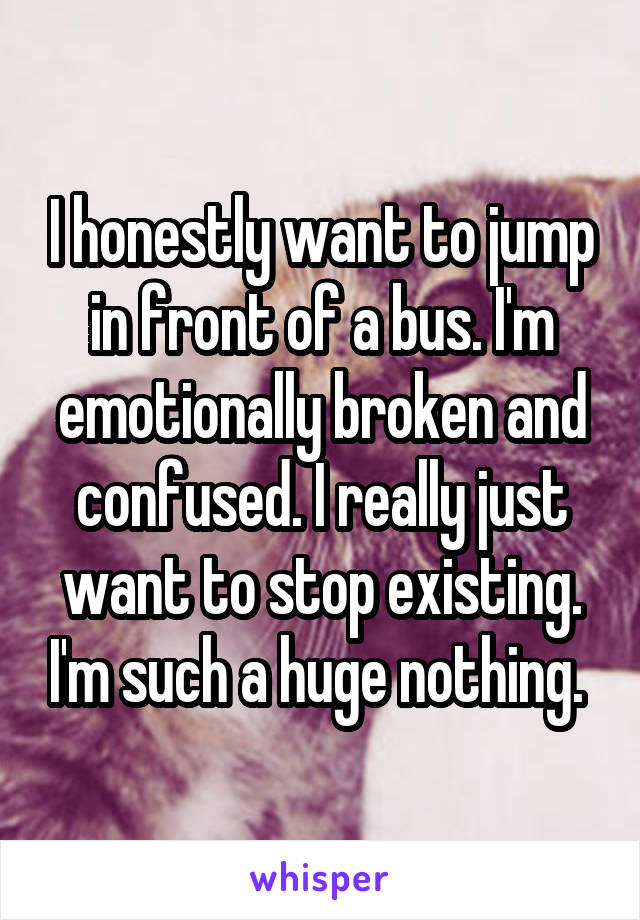 I honestly want to jump in front of a bus. I'm emotionally broken and confused. I really just want to stop existing. I'm such a huge nothing. 