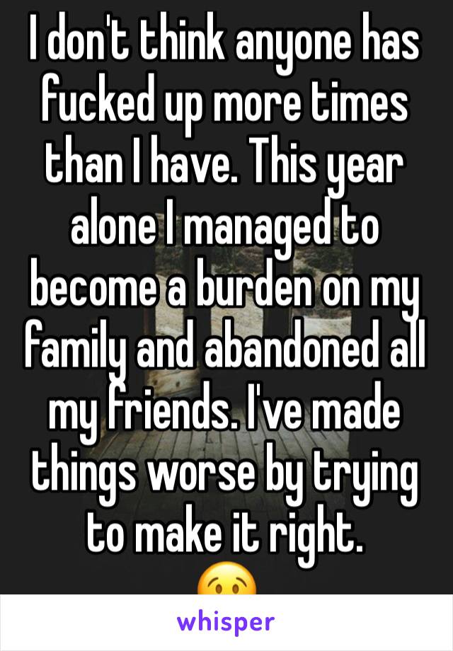 I don't think anyone has fucked up more times than I have. This year alone I managed to become a burden on my family and abandoned all my friends. I've made things worse by trying to make it right.
😢