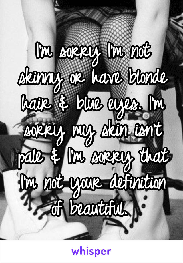 I'm sorry I'm not skinny or have blonde hair & blue eyes. I'm sorry my skin isn't pale & I'm sorry that I'm not your definition of beautiful. 
