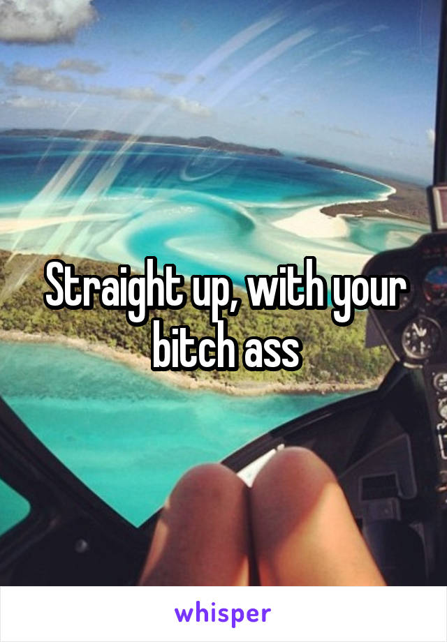 Straight up, with your bitch ass
