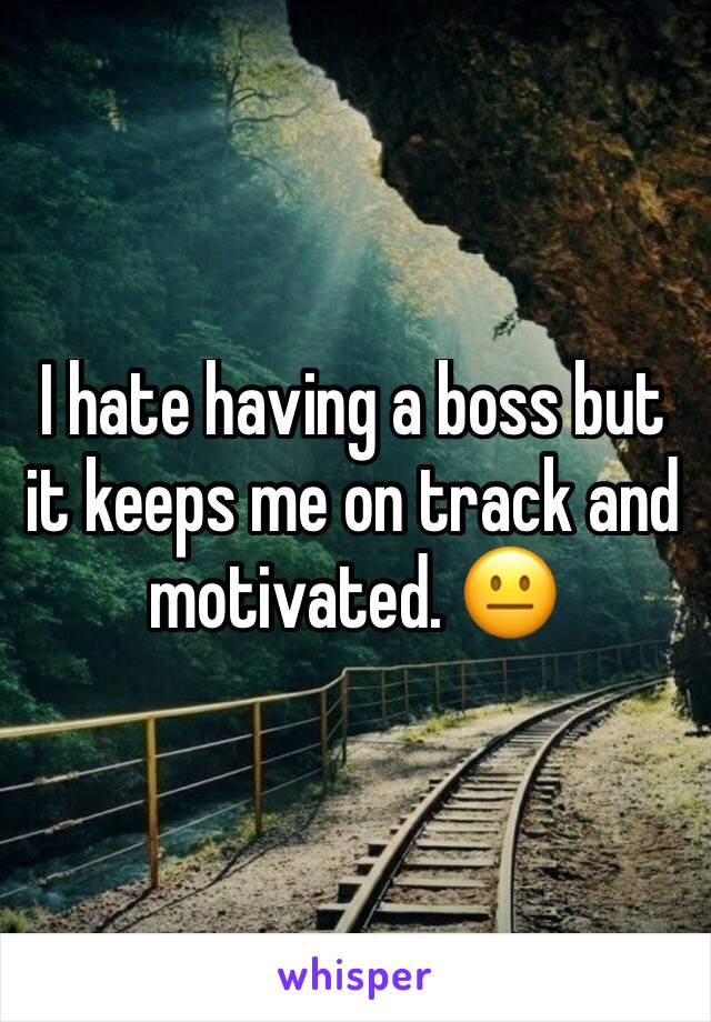 I hate having a boss but it keeps me on track and motivated. 😐