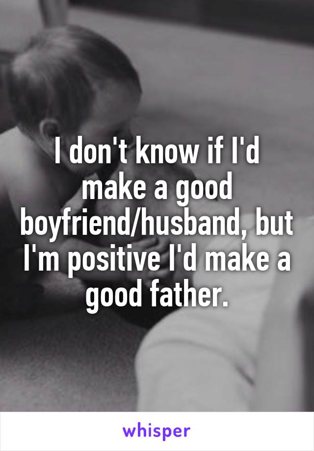 I don't know if I'd make a good boyfriend/husband, but I'm positive I'd make a good father.