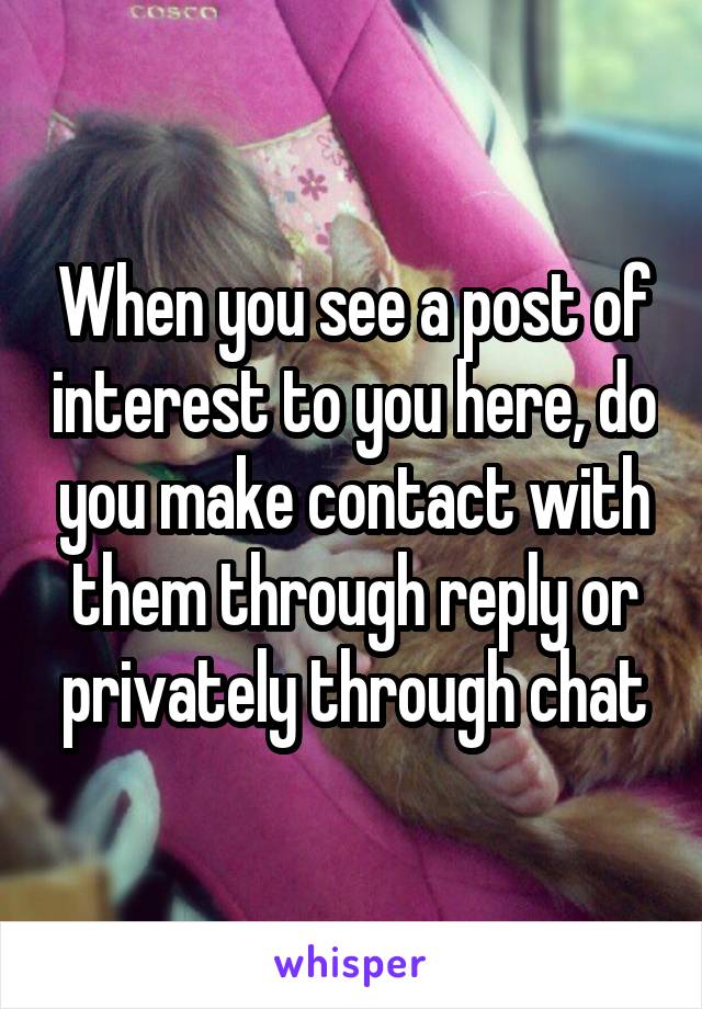 When you see a post of interest to you here, do you make contact with them through reply or privately through chat