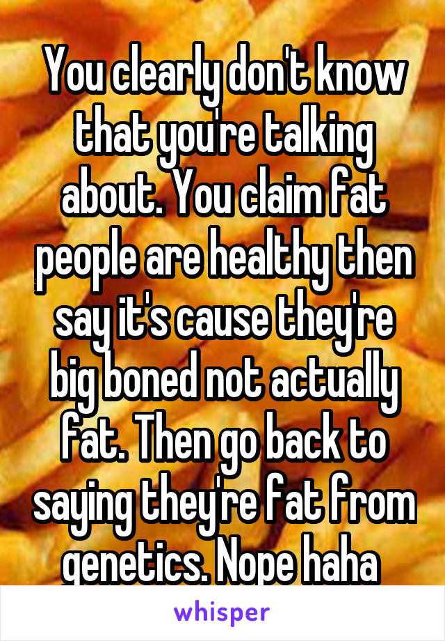 You clearly don't know that you're talking about. You claim fat people are healthy then say it's cause they're big boned not actually fat. Then go back to saying they're fat from genetics. Nope haha 