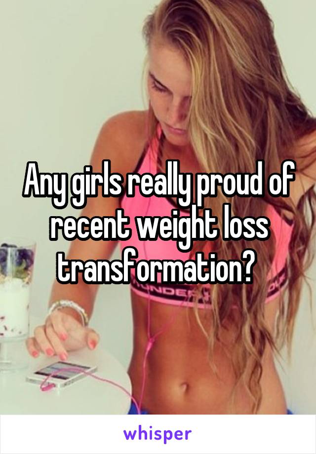 Any girls really proud of recent weight loss transformation? 