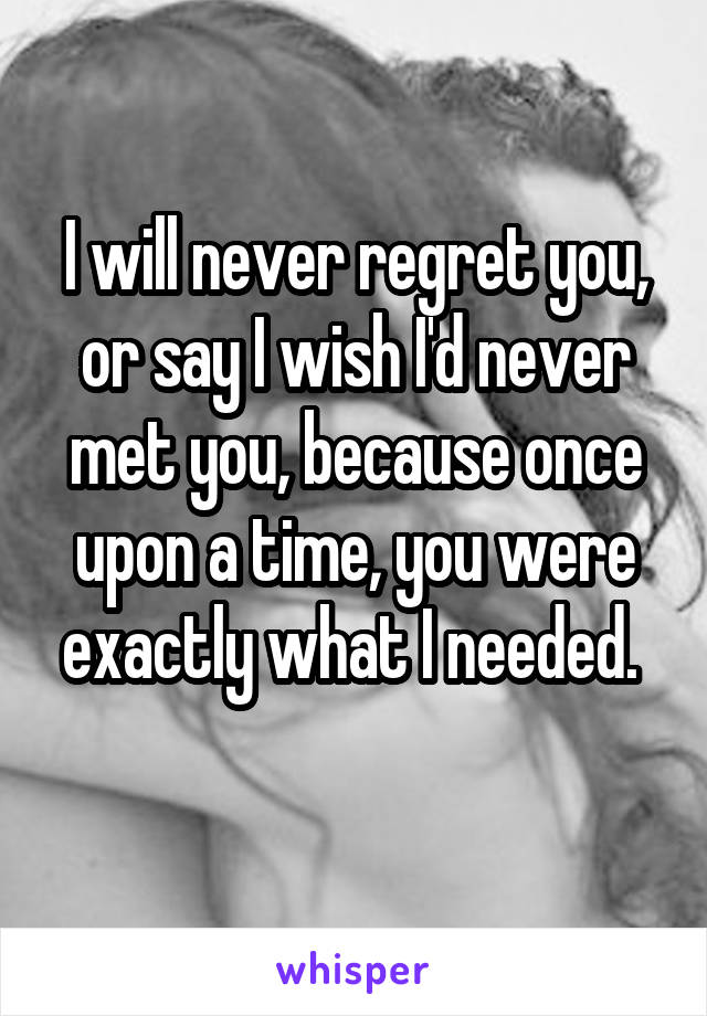 I will never regret you, or say I wish I'd never met you, because once upon a time, you were exactly what I needed. 
