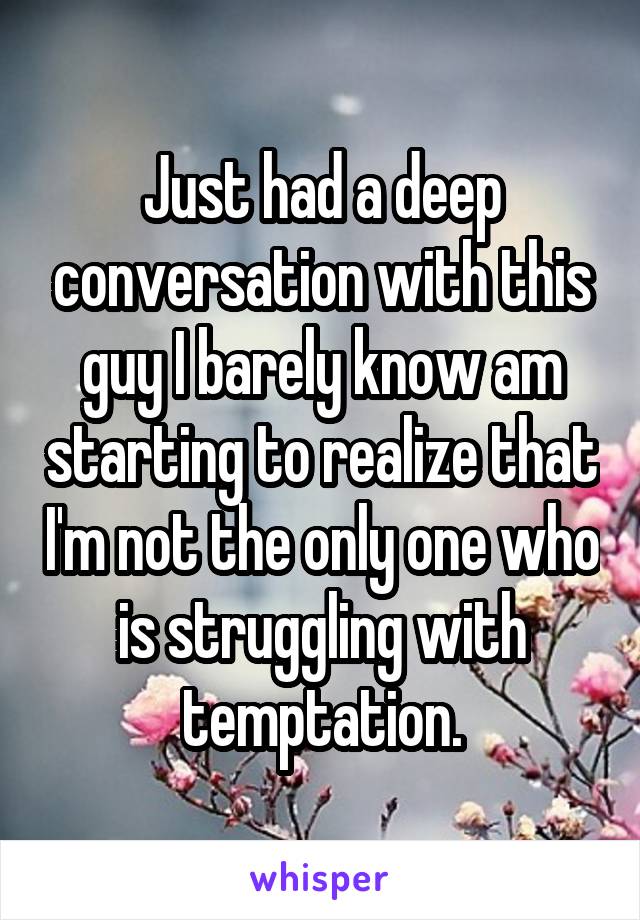 Just had a deep conversation with this guy I barely know am starting to realize that I'm not the only one who is struggling with temptation.