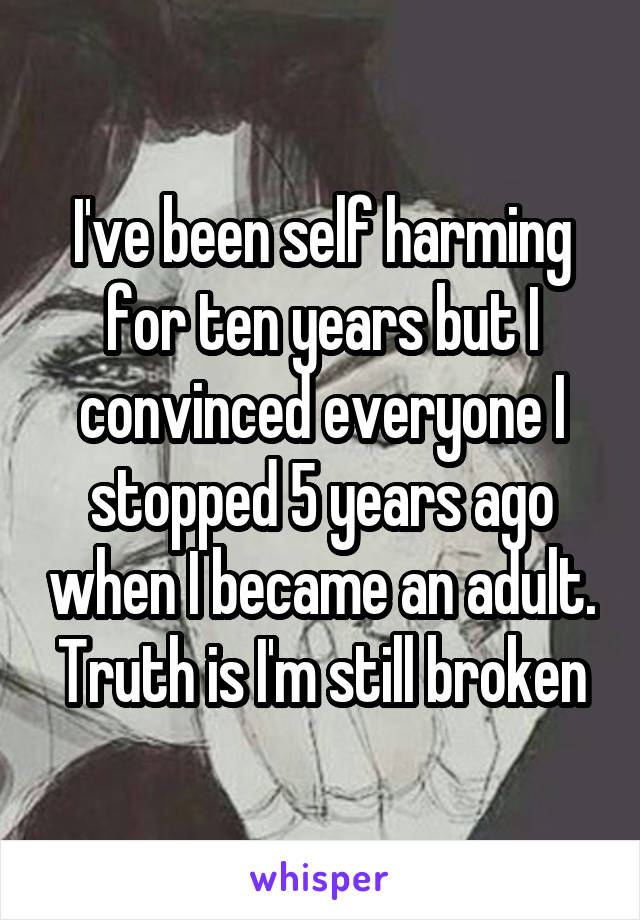 I've been self harming for ten years but I convinced everyone I stopped 5 years ago when I became an adult. Truth is I'm still broken