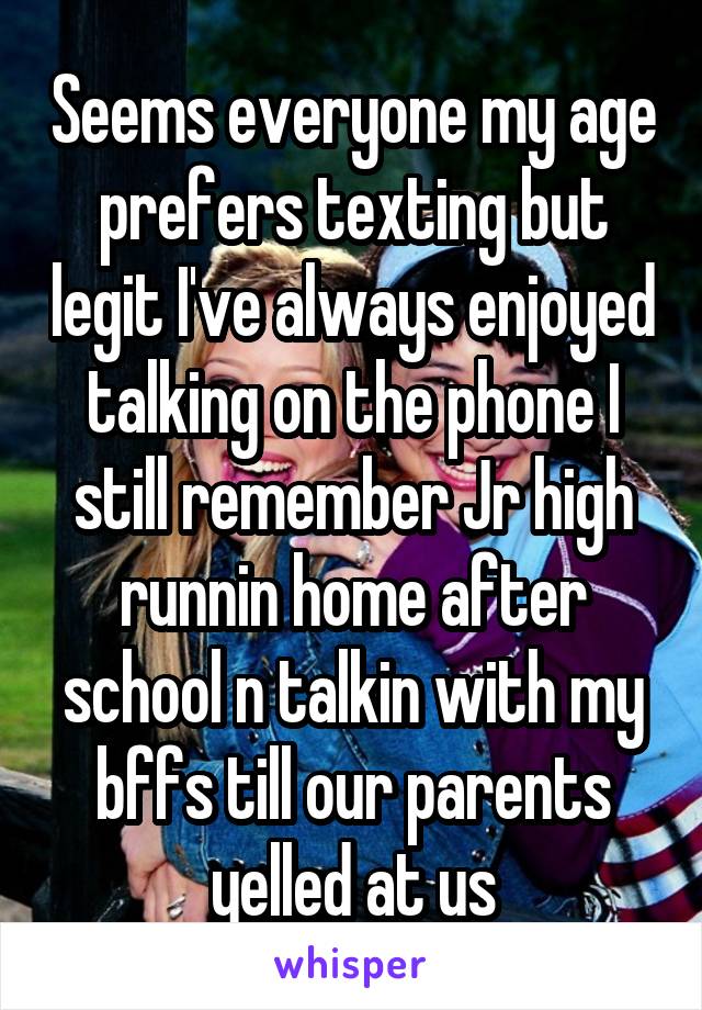 Seems everyone my age prefers texting but legit I've always enjoyed talking on the phone I still remember Jr high runnin home after school n talkin with my bffs till our parents yelled at us