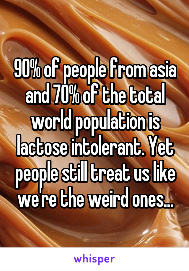 90% of people from asia and 70% of the total world population is lactose intolerant. Yet people still treat us like we're the weird ones...