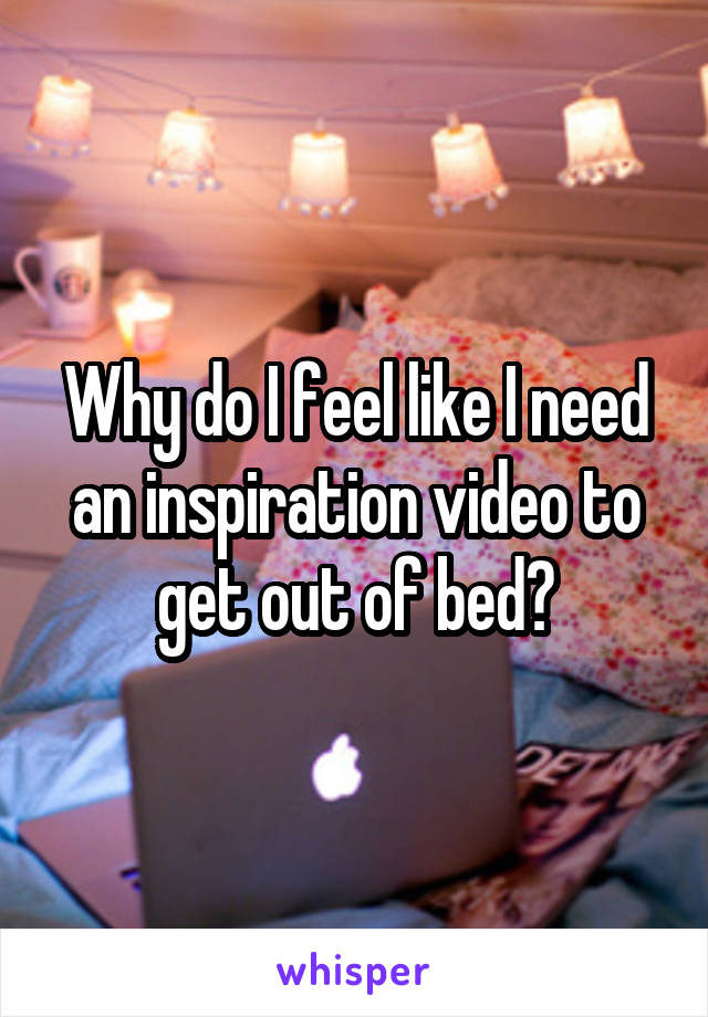 Why do I feel like I need an inspiration video to get out of bed?