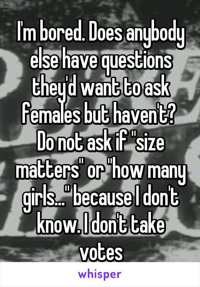 I'm bored. Does anybody else have questions they'd want to ask females but haven't? 
Do not ask if "size matters" or "how many girls..." because I don't know. I don't take votes