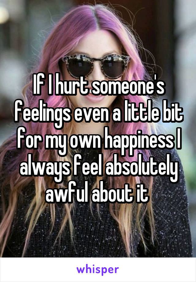 If I hurt someone's feelings even a little bit for my own happiness I always feel absolutely awful about it 