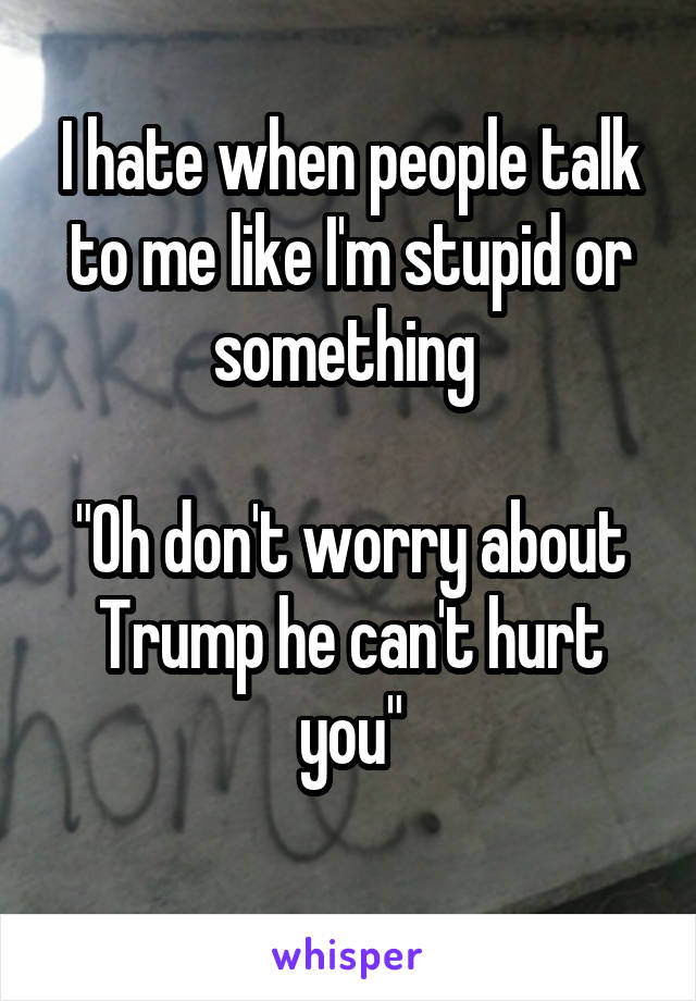 I hate when people talk to me like I'm stupid or something 

"Oh don't worry about Trump he can't hurt you"
