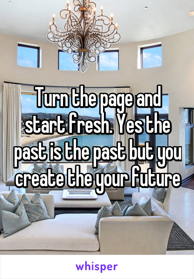 Turn the page and start fresh. Yes the past is the past but you create the your future