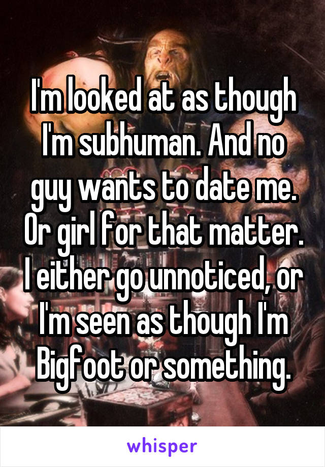 I'm looked at as though I'm subhuman. And no guy wants to date me. Or girl for that matter. I either go unnoticed, or I'm seen as though I'm Bigfoot or something.