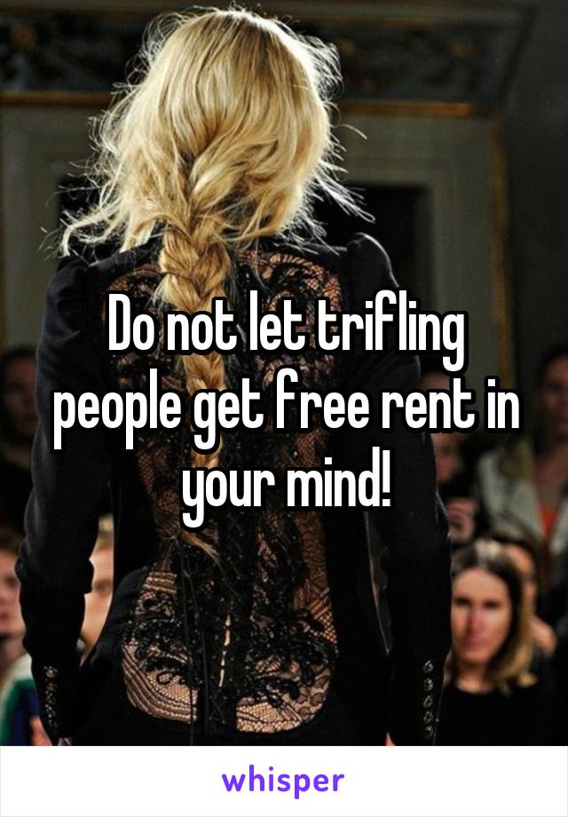 Do not let trifling people get free rent in your mind!