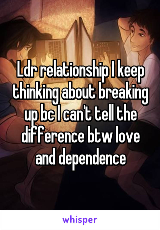 Ldr relationship I keep thinking about breaking up bc I can't tell the difference btw love and dependence