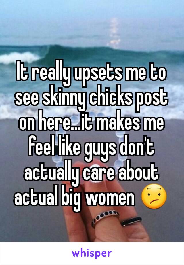 It really upsets me to see skinny chicks post on here...it makes me feel like guys don't actually care about actual big women 😕