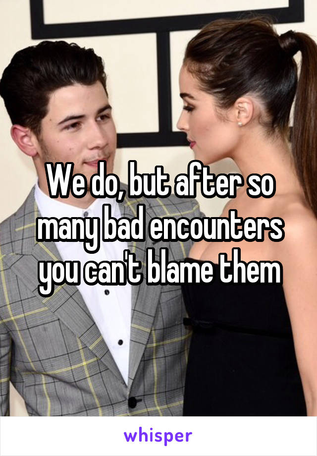 We do, but after so many bad encounters you can't blame them