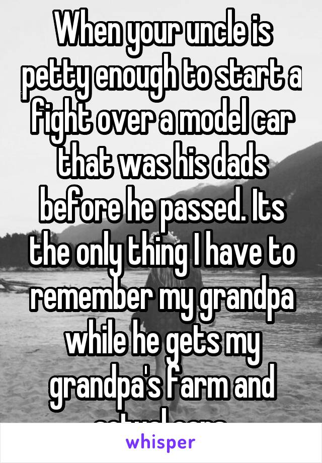 When your uncle is petty enough to start a fight over a model car that was his dads before he passed. Its the only thing I have to remember my grandpa while he gets my grandpa's farm and actual cars.