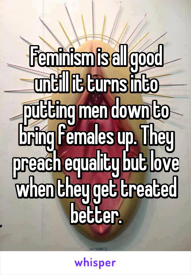 Feminism is all good untill it turns into putting men down to bring females up. They preach equality but love when they get treated better.