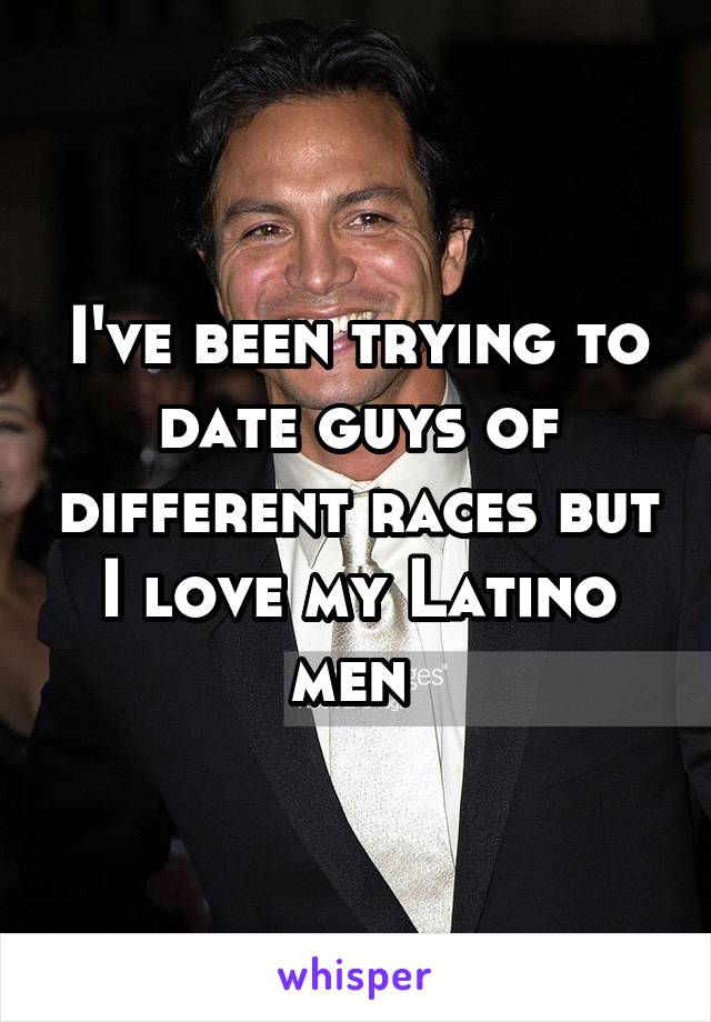 I've been trying to date guys of different races but I love my Latino men 