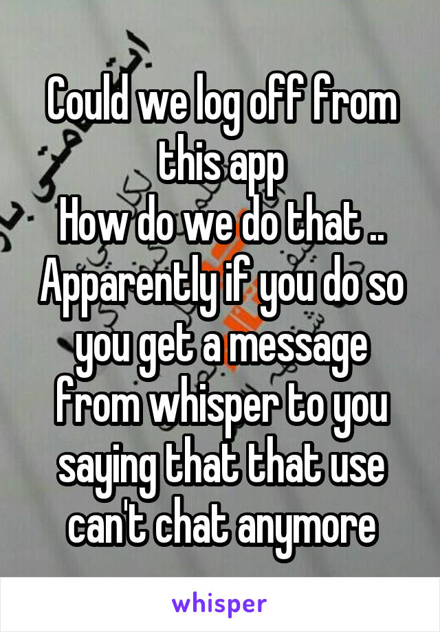 Could we log off from this app
How do we do that ..
Apparently if you do so you get a message from whisper to you saying that that use can't chat anymore