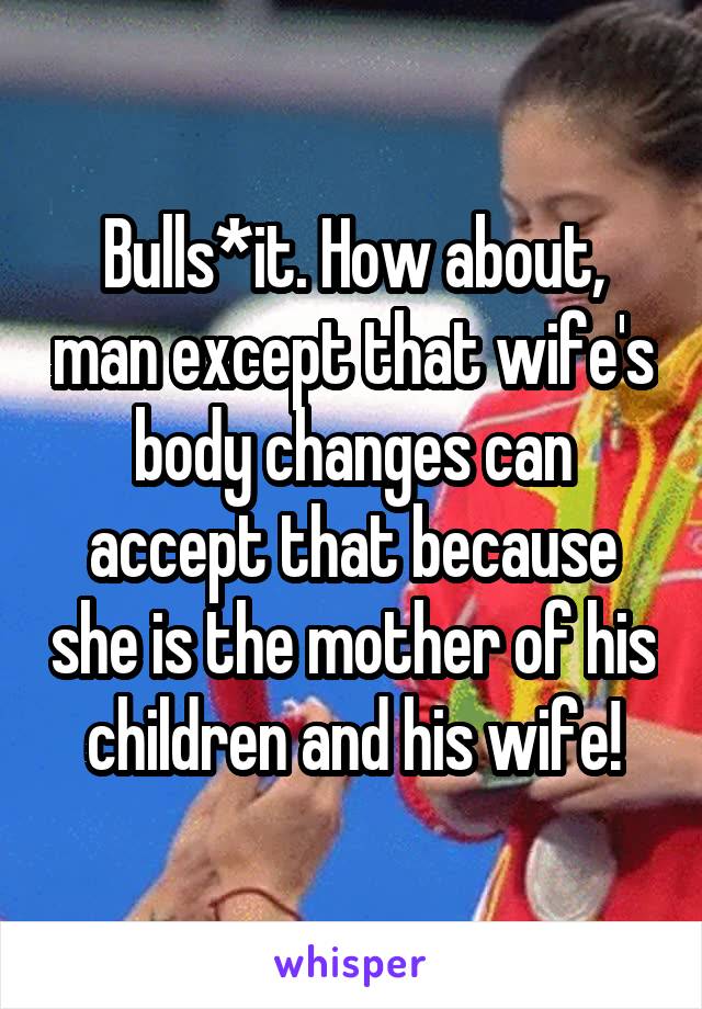 Bulls*it. How about, man except that wife's body changes can accept that because she is the mother of his children and his wife!