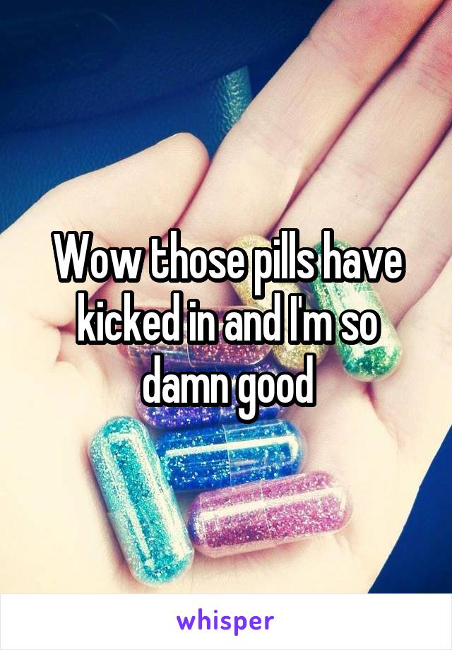 Wow those pills have kicked in and I'm so damn good