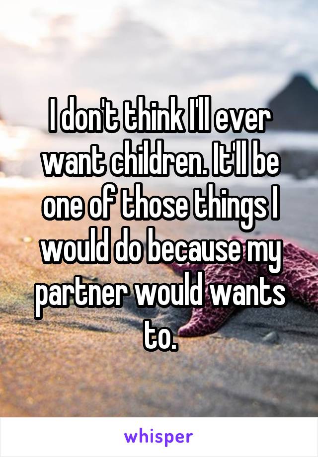 I don't think I'll ever want children. It'll be one of those things I would do because my partner would wants to.