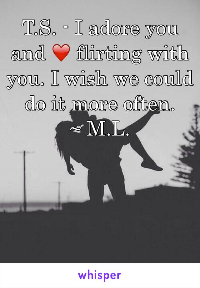 T.S. - I adore you and ❤️ flirting with you. I wish we could do it more often.
~ M.L.