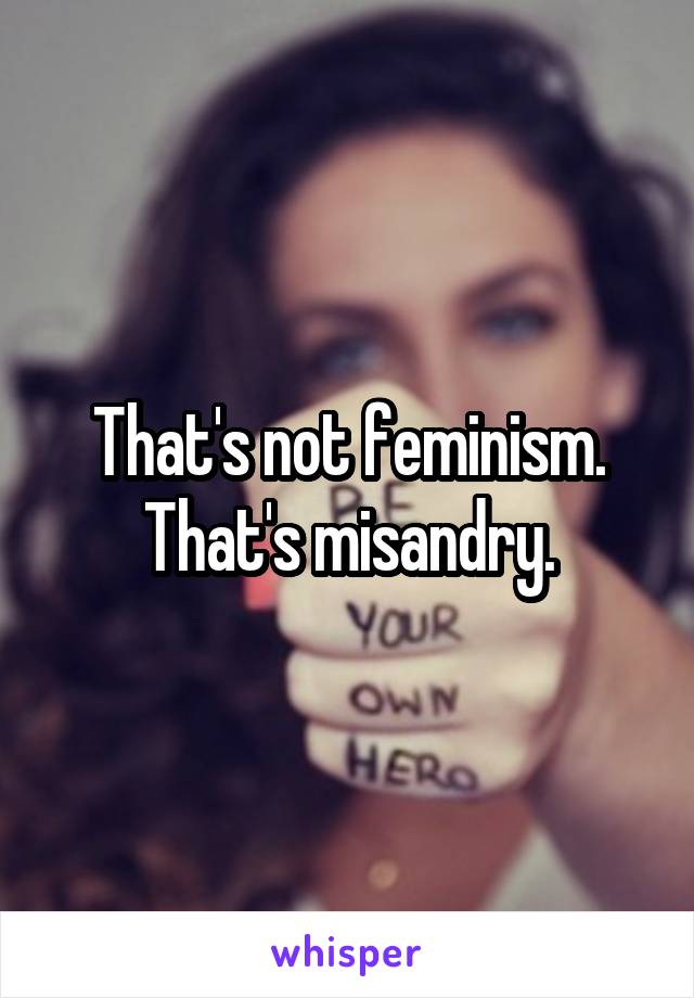 That's not feminism. That's misandry.