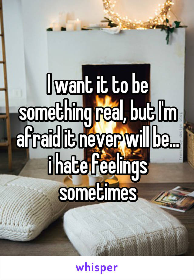 I want it to be something real, but I'm afraid it never will be... i hate feelings sometimes