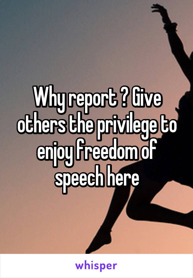 Why report ? Give others the privilege to enjoy freedom of speech here
