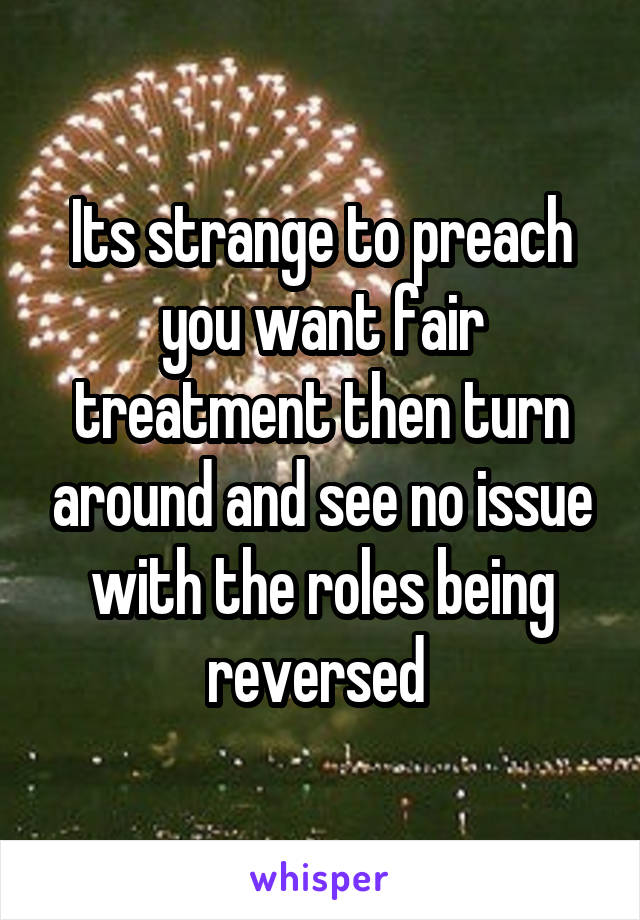 Its strange to preach you want fair treatment then turn around and see no issue with the roles being reversed 