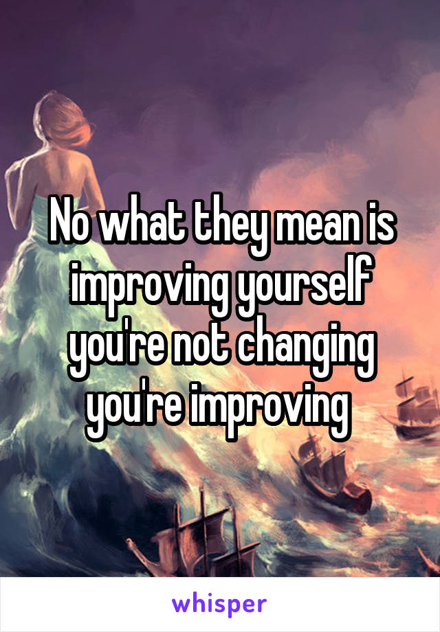 No what they mean is improving yourself you're not changing you're improving 