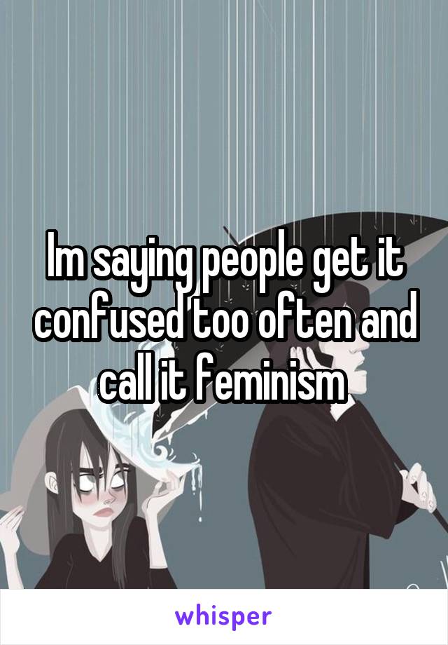 Im saying people get it confused too often and call it feminism 