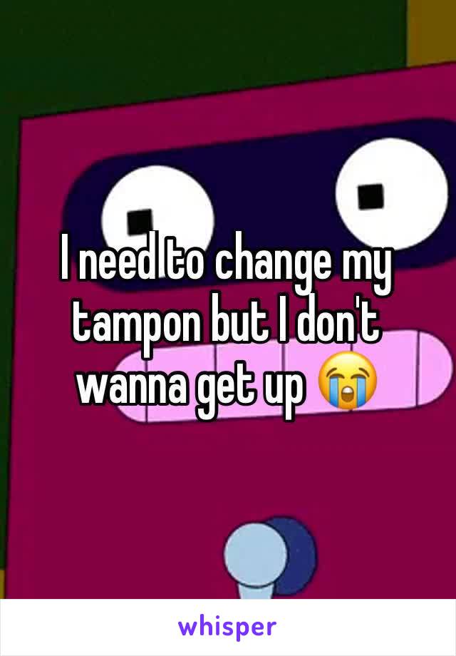 I need to change my tampon but I don't wanna get up 😭