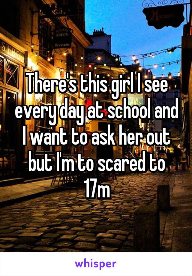 There's this girl I see every day at school and I want to ask her out but I'm to scared to
17m