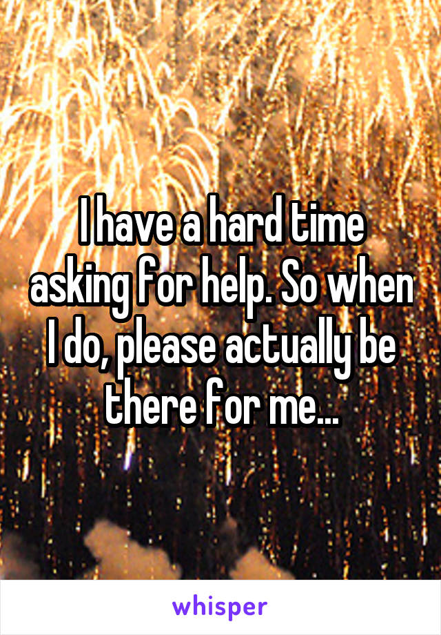 I have a hard time asking for help. So when I do, please actually be there for me...