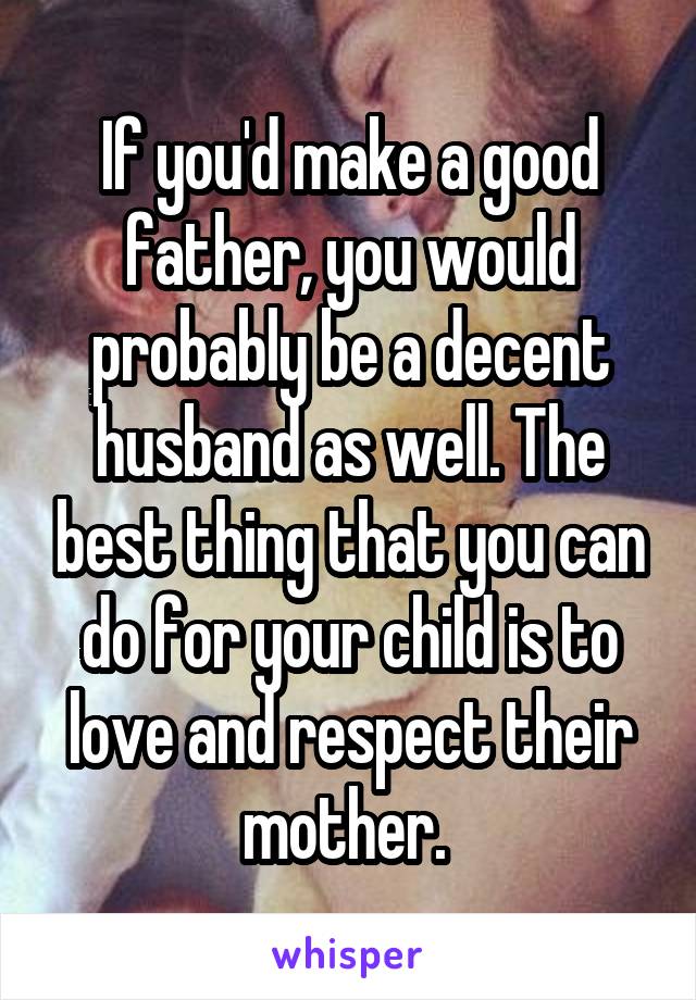 If you'd make a good father, you would probably be a decent husband as well. The best thing that you can do for your child is to love and respect their mother. 
