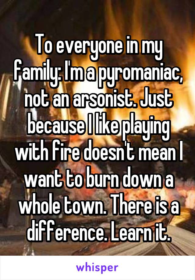 To everyone in my family: I'm a pyromaniac, not an arsonist. Just because I like playing with fire doesn't mean I want to burn down a whole town. There is a difference. Learn it.