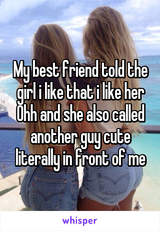 My best friend told the girl i like that i like her Ohh and she also called another guy cute literally in front of me