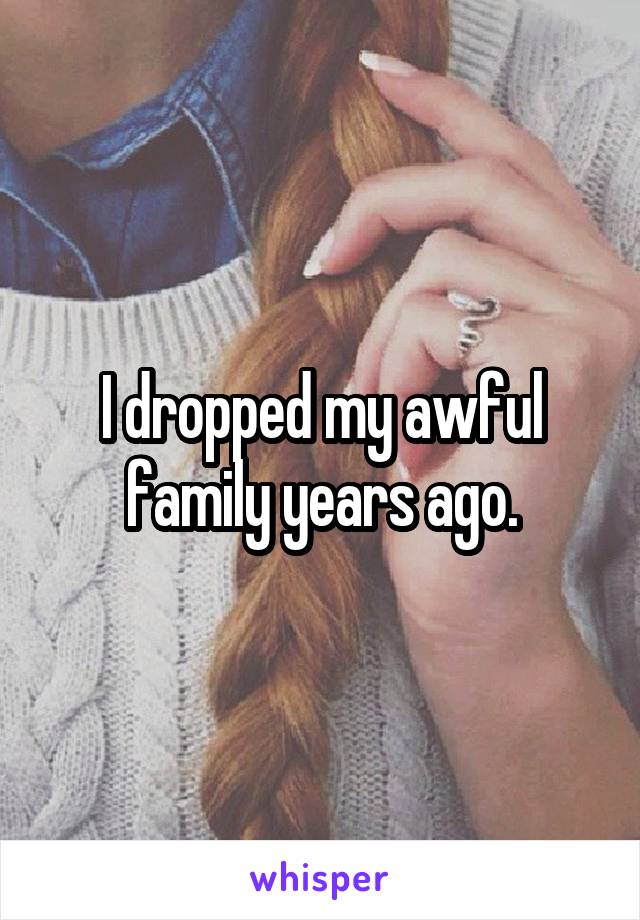 I dropped my awful family years ago.